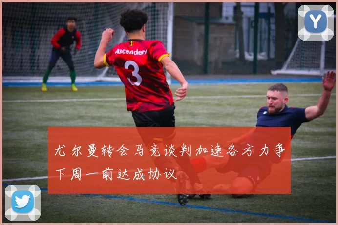 尤尔曼转会马竞谈判加速各方力争下周一前达成协议