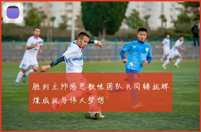 胜利主帅感恩教练团队共同铸就辉煌成就与伟大梦想