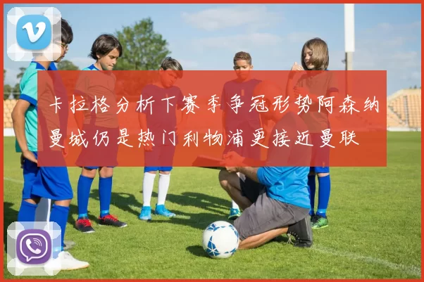 卡拉格分析下赛季争冠形势阿森纳曼城仍是热门利物浦更接近曼联