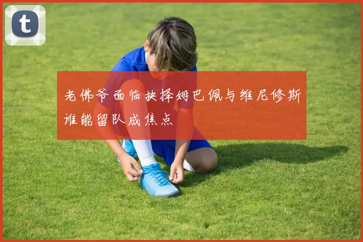 老佛爷面临抉择姆巴佩与维尼修斯谁能留队成焦点