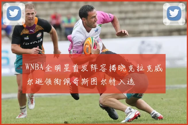 WNBA全明星首发阵容揭晓克拉克威尔逊领衔佩奇斯图尔特入选