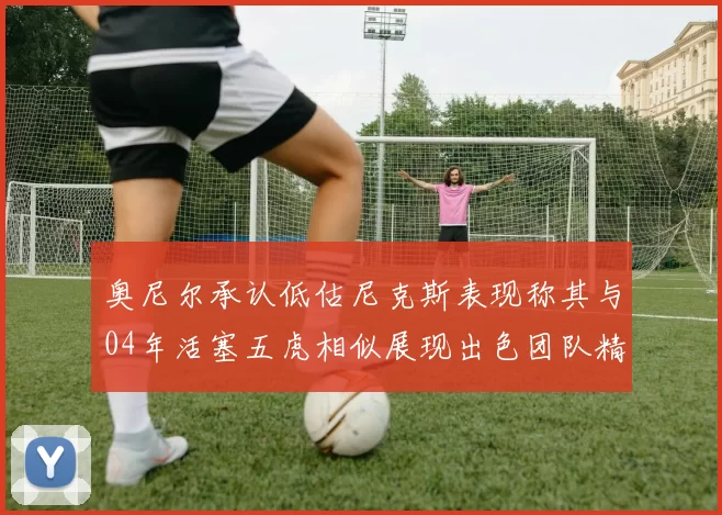 奥尼尔承认低估尼克斯表现称其与04年活塞五虎相似展现出色团队精神