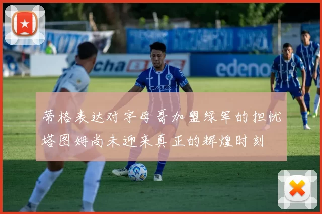 蒂格表达对字母哥加盟绿军的担忧塔图姆尚未迎来真正的辉煌时刻