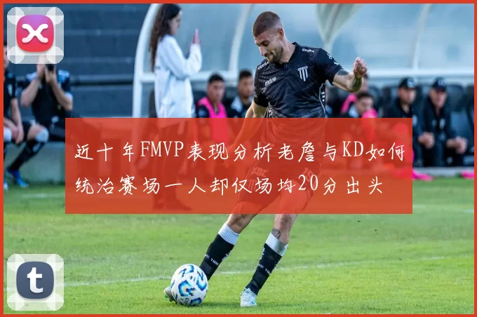 近十年FMVP表现分析老詹与KD如何统治赛场一人却仅场均20分出头
