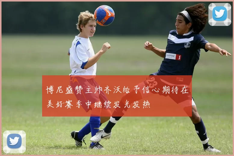 博尼盛赞主帅齐沃给予信心期待在美好赛季中继续发光发热