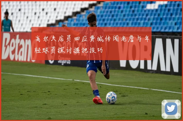 高尔夫店员回应费城传闻老詹与年轻球员探讨握把技巧