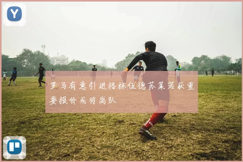 罗马有意引进格林伍德苏莱若获重要报价或将离队
