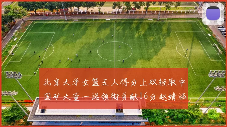 北京大学女篮五人得分上双轻取中国矿大董一诺领衔贡献16分赵婧涵接近双双