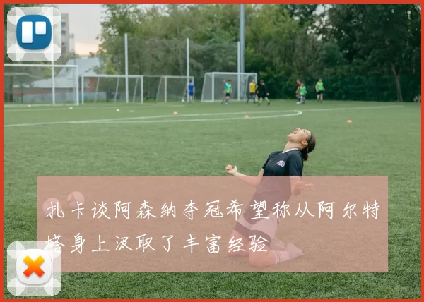 扎卡谈阿森纳夺冠希望称从阿尔特塔身上汲取了丰富经验